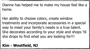 Dianne has helped me to make my house feel like a home. 

Her ability to choose colors, create window treatments and incorporate accessories in a special way to meet your family's needs is a true talent. She decorates according to your style and shops ‘til she drops to find what you are looking for!!! 

Kim - Westfield, NJ