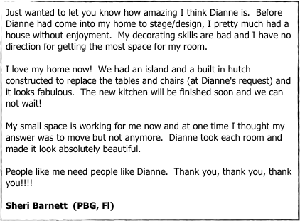 Just wanted to let you know how amazing I think Dianne is.  Before Dianne had come into my home to stage/design, I pretty much had a house without enjoyment.  My decorating skills are bad and I have no direction for getting the most space for my room.

I love my home now!  We had an island and a built in hutch constructed to replace the tables and chairs (at Dianne's request) and it looks fabulous.  The new kitchen will be finished soon and we can not wait!

My small space is working for me now and at one time I thought my answer was to move but not anymore.  Dianne took each room and made it look absolutely beautiful.  

People like me need people like Dianne.  Thank you, thank you, thank you!!!!

Sheri Barnett  (PBG, Fl)